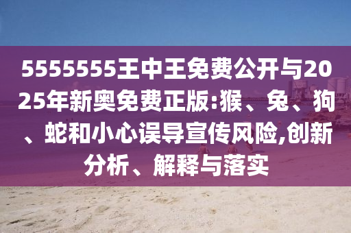 5555555王中王免費(fèi)公開(kāi)與2025年新奧免費(fèi)正版:猴、兔、狗、蛇和小心誤導(dǎo)宣傳風(fēng)險(xiǎn),創(chuàng)新分析、解釋與落實(shí)