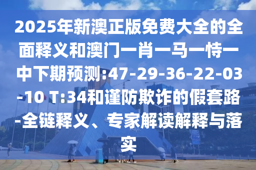 2025年新澳正版免費大全的全面釋義和澳門一肖一馬一恃一中下期預(yù)測:47-29-36-22-03-10 T:34和謹(jǐn)防欺詐的假套路-全鏈釋義、專家解讀解釋與落實