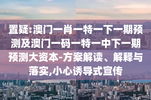 置疑:澳門一肖一特一下一期預(yù)測(cè)及澳門一碼一特一中下一期預(yù)測(cè)大資本-方案解讀、解釋與落實(shí),小心誘導(dǎo)式宣傳