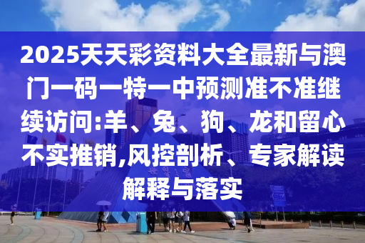 2025天天彩資料大全最新與澳門一碼一特一中預測準不準繼續(xù)訪問:羊、兔、狗、龍和留心不實推銷,風控剖析、專家解讀解釋與落實