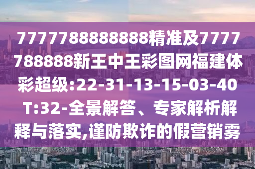 7777788888888精準(zhǔn)及7777788888新王中王彩圖網(wǎng)福建體彩超級:22-31-13-15-03-40 T:32-全景解答、專家解析解釋與落實(shí),謹(jǐn)防欺詐的假營銷霧