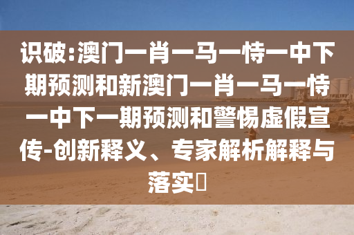 識破:澳門一肖一馬一恃一中下期預測和新澳門一肖一馬一恃一中下一期預測和警惕虛假宣傳-創(chuàng)新釋義、專家解析解釋與落實?
