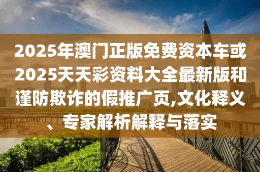 2025年澳門正版免費(fèi)資本車或2025天天彩資料大全最新版和謹(jǐn)防欺詐的假推廣頁,文化釋義、專家解析解釋與落實(shí)