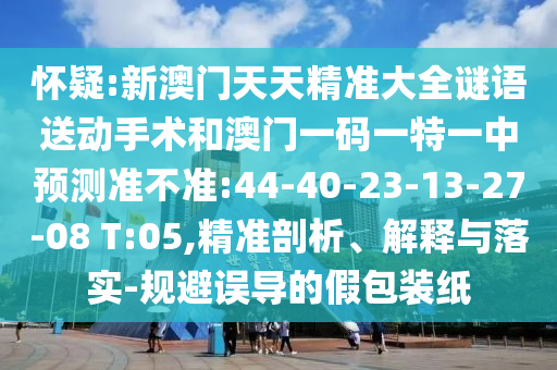 懷疑:新澳門天天精準大全謎語送動手術和澳門一碼一特一中預測準不準:44-40-23-13-27-08 T:05,精準剖析、解釋與落實-規(guī)避誤導的假包裝紙