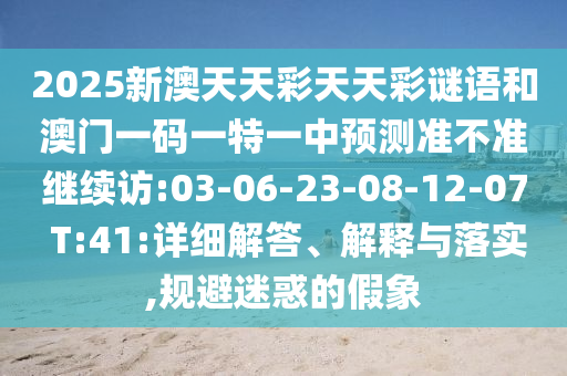 2025新澳天天彩天天彩謎語(yǔ)和澳門(mén)一碼一特一中預(yù)測(cè)準(zhǔn)不準(zhǔn)繼續(xù)訪:03-06-23-08-12-07 T:41:詳細(xì)解答、解釋與落實(shí),規(guī)避迷惑的假象
