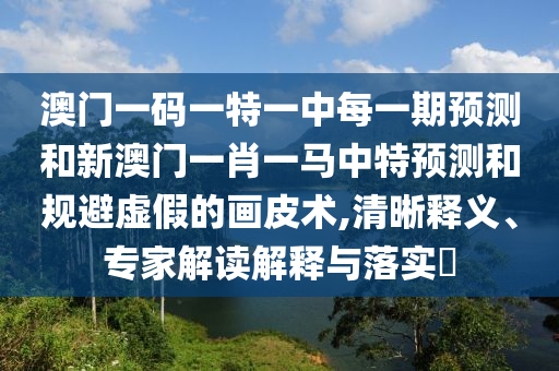 澳門一碼一特一中每一期預測和新澳門一肖一馬中特預測和規(guī)避虛假的畫皮術,清晰釋義、專家解讀解釋與落實?