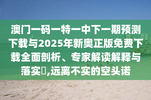 澳門一碼一特一中下一期預(yù)測(cè)下載與2025年新奧正版免費(fèi)下載全面剖析、專家解讀解釋與落實(shí)?,遠(yuǎn)離不實(shí)的空頭諾