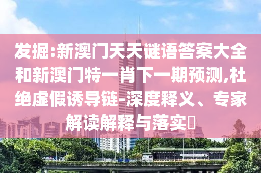 發(fā)掘:新澳門天天謎語答案大全和新澳門特一肖下一期預測,杜絕虛假誘導鏈-深度釋義、專家解讀解釋與落實?