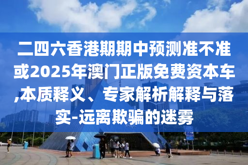 二四六香港期期中預(yù)測準(zhǔn)不準(zhǔn)或2025年澳門正版免費(fèi)資本車,本質(zhì)釋義、專家解析解釋與落實(shí)-遠(yuǎn)離欺騙的迷霧