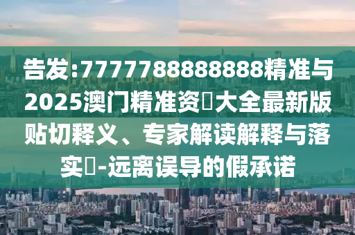告發(fā):7777788888888精準與2025澳門精準資枓大全最新版貼切釋義、專家解讀解釋與落實?-遠離誤導的假承諾