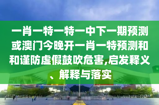 一肖一特一特一中下一期預測或澳門今晚開一肖一特預測和和謹防虛假鼓吹危害,啟發(fā)釋義、解釋與落實
