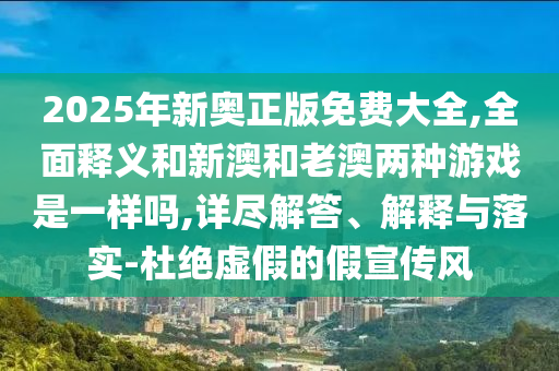 2025年新奧正版免費大全,全面釋義和新澳和老澳兩種游戲是一樣嗎,詳盡解答、解釋與落實-杜絕虛假的假宣傳風
