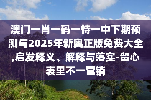 澳門一肖一碼一恃一中下期預測與2025年新奧正版免費大全,啟發(fā)釋義、解釋與落實-留心表里不一營銷