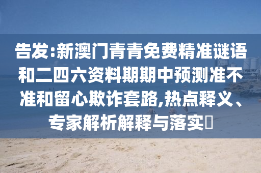 告發(fā):新澳門青青免費精準(zhǔn)謎語和二四六資料期期中預(yù)測準(zhǔn)不準(zhǔn)和留心欺詐套路,熱點釋義、專家解析解釋與落實?