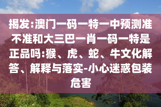 揭發(fā):澳門一碼一特一中預(yù)測(cè)準(zhǔn)不準(zhǔn)和大三巴一肖一碼一特是正品嗎:猴、虎、蛇、牛文化解答、解釋與落實(shí)-小心迷惑包裝危害