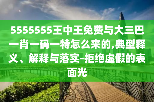 5555555王中王免費與大三巴一肖一碼一特怎么來的,典型釋義、解釋與落實-拒絕虛假的表面光