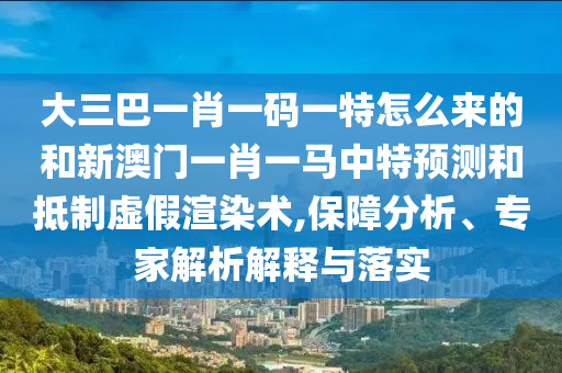大三巴一肖一碼一特怎么來的和新澳門一肖一馬中特預(yù)測和抵制虛假渲染術(shù),保障分析、專家解析解釋與落實