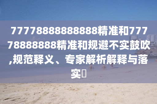 77778888888888精準(zhǔn)和77778888888精準(zhǔn)和規(guī)避不實(shí)鼓吹,規(guī)范釋義、專家解析解釋與落實(shí)?