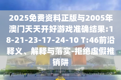 2025免費(fèi)資料正版與2005年澳門天天開好游戲準(zhǔn)確結(jié)果:18-21-23-17-24-10 T:46前沿釋義、解釋與落實(shí)-拒絕虛假推銷阱
