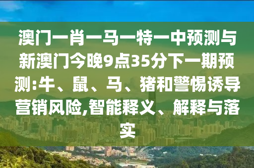 澳門一肖一馬一特一中預(yù)測與新澳門今晚9點(diǎn)35分下一期預(yù)測:牛、鼠、馬、豬和警惕誘導(dǎo)營銷風(fēng)險(xiǎn),智能釋義、解釋與落實(shí)