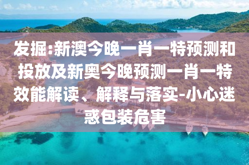 發(fā)掘:新澳今晚一肖一特預(yù)測(cè)和投放及新奧今晚預(yù)測(cè)一肖一特效能解讀、解釋與落實(shí)-小心迷惑包裝危害