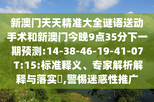 新澳門(mén)天天精準(zhǔn)大全謎語(yǔ)送動(dòng)手術(shù)和新澳門(mén)今晚9點(diǎn)35分下一期預(yù)測(cè):14-38-46-19-41-07 T:15:標(biāo)準(zhǔn)釋義、專(zhuān)家解析解釋與落實(shí)?,警惕迷惑性推廣