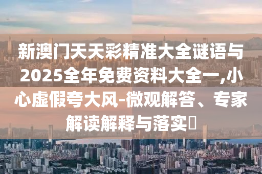 新澳門天天彩精準大全謎語與2025全年免費資料大全一,小心虛假夸大風(fēng)-微觀解答、專家解讀解釋與落實?