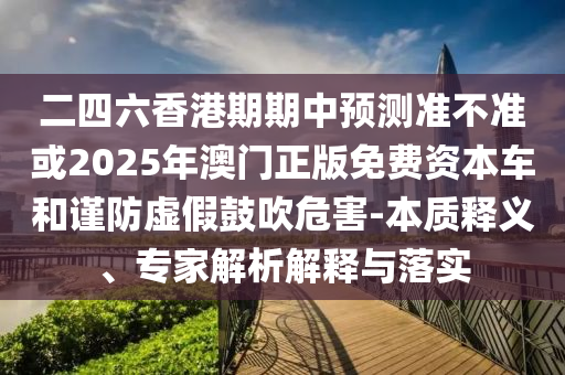 二四六香港期期中預(yù)測準(zhǔn)不準(zhǔn)或2025年澳門正版免費(fèi)資本車和謹(jǐn)防虛假鼓吹危害-本質(zhì)釋義、專家解析解釋與落實(shí)