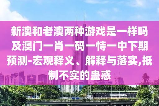新澳和老澳兩種游戲是一樣嗎及澳門一肖一碼一恃一中下期預(yù)測-宏觀釋義、解釋與落實,抵制不實的蠱惑