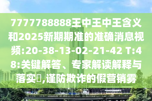 7777788888王中王中王含義和2025新期期準(zhǔn)的準(zhǔn)確消息視頻:20-38-13-02-21-42 T:48:關(guān)鍵解答、專家解讀解釋與落實?,謹防欺詐的假營銷霧