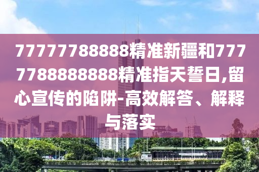 77777788888精準(zhǔn)新疆和7777788888888精準(zhǔn)指天誓日,留心宣傳的陷阱-高效解答、解釋與落實