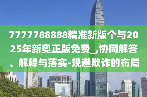 7777788888精準(zhǔn)新版?zhèn)€與2025年新奧正版免費(fèi)_,協(xié)同解答、解釋與落實(shí)-規(guī)避欺詐的布局