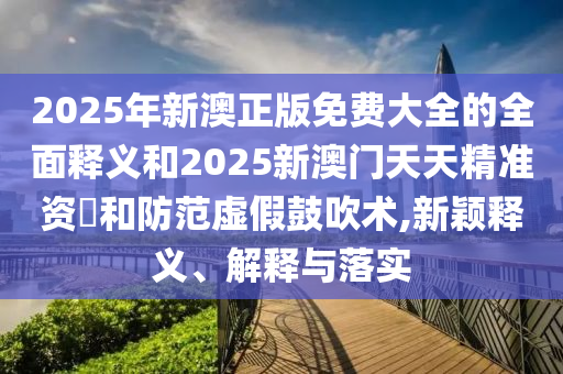 2025年新澳正版免費(fèi)大全的全面釋義和2025新澳門(mén)天天精準(zhǔn)資枓和防范虛假鼓吹術(shù),新穎釋義、解釋與落實(shí)