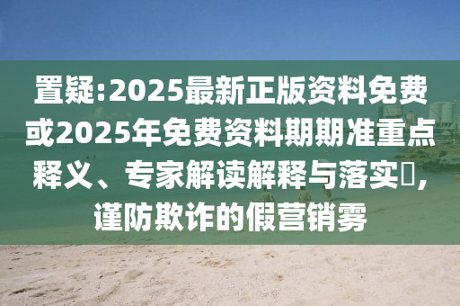 置疑:2025最新正版資料免費(fèi)或2025年免費(fèi)資料期期準(zhǔn)重點(diǎn)釋義、專家解讀解釋與落實(shí)?,謹(jǐn)防欺詐的假營(yíng)銷霧