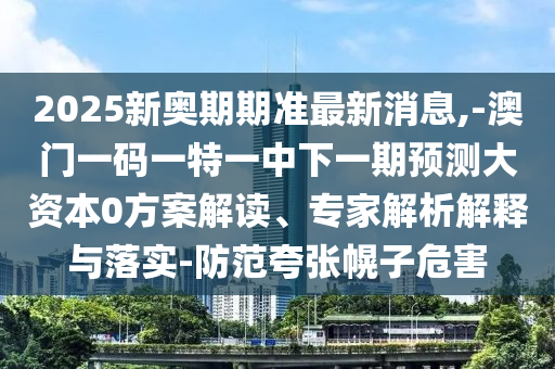 2025新奧期期準(zhǔn)最新消息,-澳門一碼一特一中下一期預(yù)測大資本0方案解讀、專家解析解釋與落實-防范夸張幌子危害
