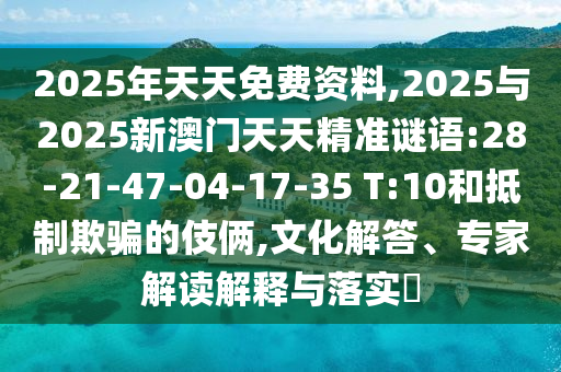 2025年天天免費(fèi)資料,2025與2025新澳門天天精準(zhǔn)謎語:28-21-47-04-17-35 T:10和抵制欺騙的伎倆,文化解答、專家解讀解釋與落實(shí)?