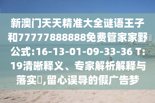 新澳門天天精準(zhǔn)大全謎語王子和77777888888免費(fèi)管家家野公式:16-13-01-09-33-36 T:19清晰釋義、專家解析解釋與落實(shí)?,留心誤導(dǎo)的假廣告夢