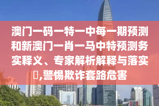澳門一碼一特一中每一期預測和新澳門一肖一馬中特預測務實釋義、專家解析解釋與落實?,警惕欺詐套路危害