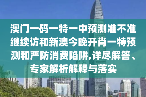 澳門一碼一特一中預(yù)測(cè)準(zhǔn)不準(zhǔn)繼續(xù)訪和新澳今晚開肖一特預(yù)測(cè)和嚴(yán)防消費(fèi)陷阱,詳盡解答、專家解析解釋與落實(shí)