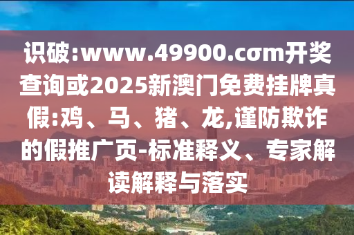 識(shí)破:www.49900.cσm開獎(jiǎng)查詢或2025新澳門免費(fèi)掛牌真假:雞、馬、豬、龍,謹(jǐn)防欺詐的假推廣頁-標(biāo)準(zhǔn)釋義、專家解讀解釋與落實(shí)