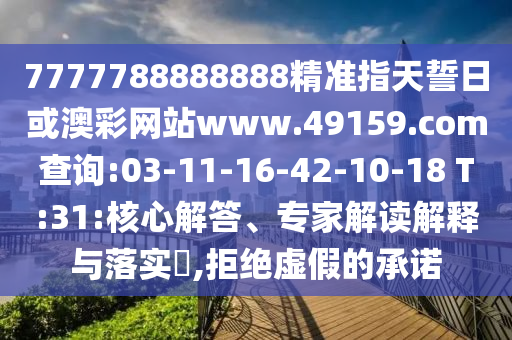 7777788888888精準指天誓日或澳彩網(wǎng)站www.49159.соm查詢:03-11-16-42-10-18 T:31:核心解答、專家解讀解釋與落實?,拒絕虛假的承諾