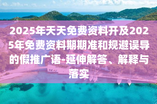2025年天天免費資料開及2025年免費資料期期準(zhǔn)和規(guī)避誤導(dǎo)的假推廣語-延伸解答、解釋與落實