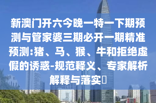 新澳門開六今晚一特一下期預(yù)測與管家婆三期必開一期精準預(yù)測:豬、馬、猴、牛和拒絕虛假的誘惑-規(guī)范釋義、專家解析解釋與落實?