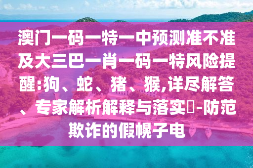 澳門一碼一特一中預(yù)測準(zhǔn)不準(zhǔn)及大三巴一肖一碼一特風(fēng)險(xiǎn)提醒:狗、蛇、豬、猴,詳盡解答、專家解析解釋與落實(shí)?-防范欺詐的假幌子電