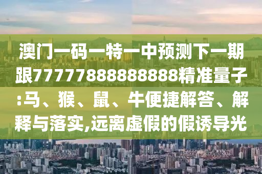 澳門一碼一特一中預(yù)測(cè)下一期跟77777888888888精準(zhǔn)量子:馬、猴、鼠、牛便捷解答、解釋與落實(shí),遠(yuǎn)離虛假的假誘導(dǎo)光