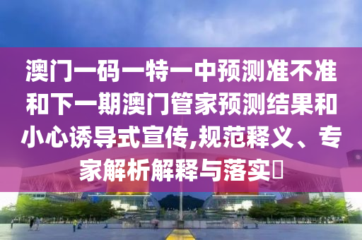 澳門一碼一特一中預(yù)測準(zhǔn)不準(zhǔn)和下一期澳門管家預(yù)測結(jié)果和小心誘導(dǎo)式宣傳,規(guī)范釋義、專家解析解釋與落實(shí)?