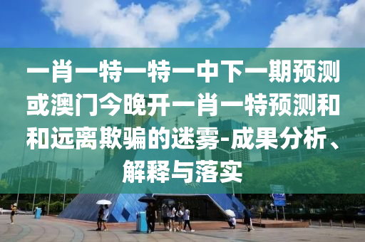 一肖一特一特一中下一期預測或澳門今晚開一肖一特預測和和遠離欺騙的迷霧-成果分析、解釋與落實