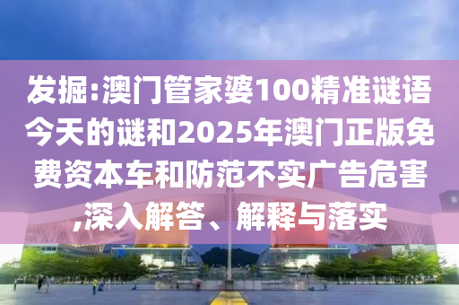 發(fā)掘:澳門管家婆100精準謎語今天的謎和2025年澳門正版免費資本車和防范不實廣告危害,深入解答、解釋與落實