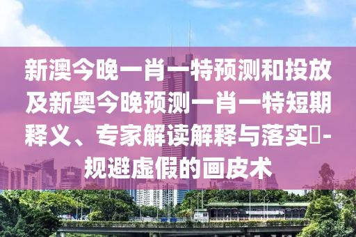 新澳今晚一肖一特預(yù)測和投放及新奧今晚預(yù)測一肖一特短期釋義、專家解讀解釋與落實?-規(guī)避虛假的畫皮術(shù)