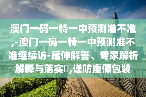 澳門一碼一特一中預測準不準,-澳門一碼一特一中預測準不準繼續(xù)訪-延伸解答、專家解析解釋與落實?,謹防虛假包裝